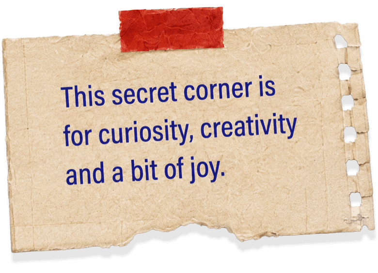 This secret corner is for curiosity, creativity and a bit of joy.